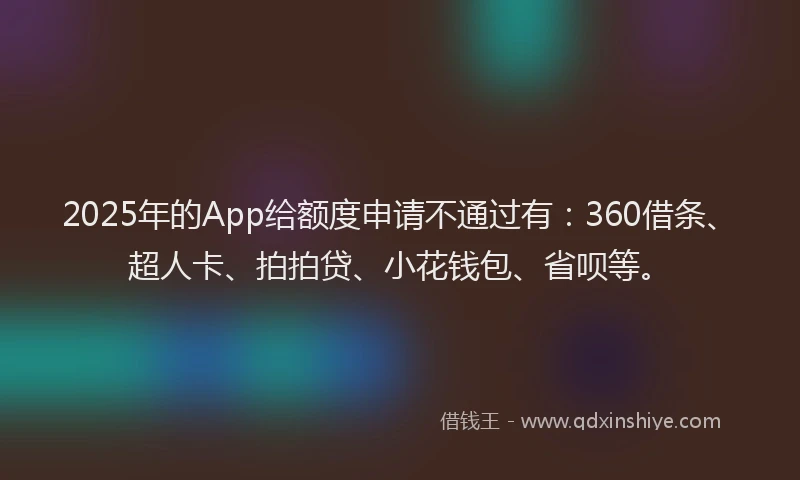 2025年的App给额度申请不通过有：360借条、超人卡、拍拍贷、小花钱包、省呗等。