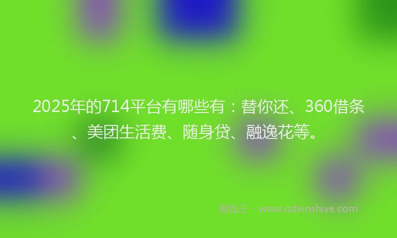2025年的714平台有哪些有：替你还、360借条、美团生活费、随身贷、融逸花等。