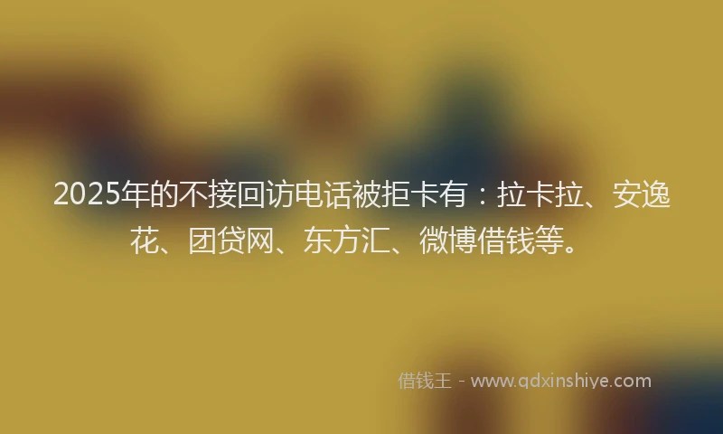 2025年的不接回访电话被拒卡有：拉卡拉、安逸花、团贷网、东方汇、微博借钱等。