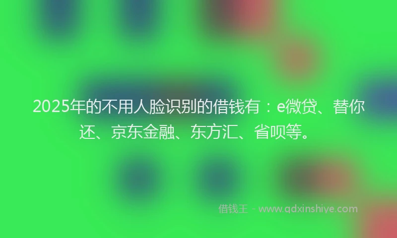 2025年的不用人脸识别的借钱有：e微贷、替你还、京东金融、东方汇、省呗等。