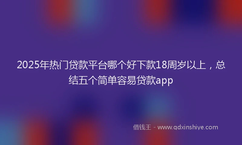 2025年热门贷款平台哪个好下款18周岁以上，总结五个简单容易贷款app