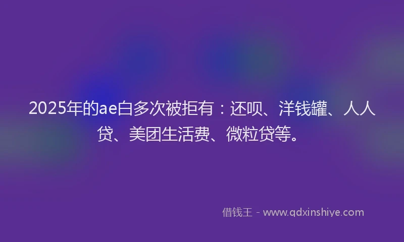 2025年的ae白多次被拒有：还呗、洋钱罐、人人贷、美团生活费、微粒贷等。
