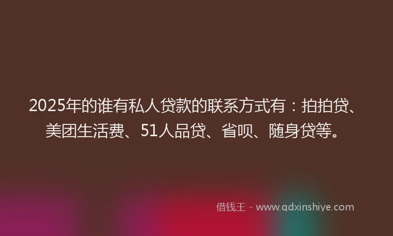 2025年的谁有私人贷款的联系方式有：拍拍贷、美团生活费、51人品贷、省呗、随身贷等。