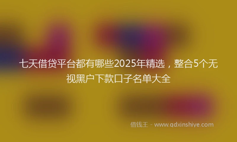 七天借贷平台都有哪些2025年精选，整合5个无视黑户下款口子名单大全