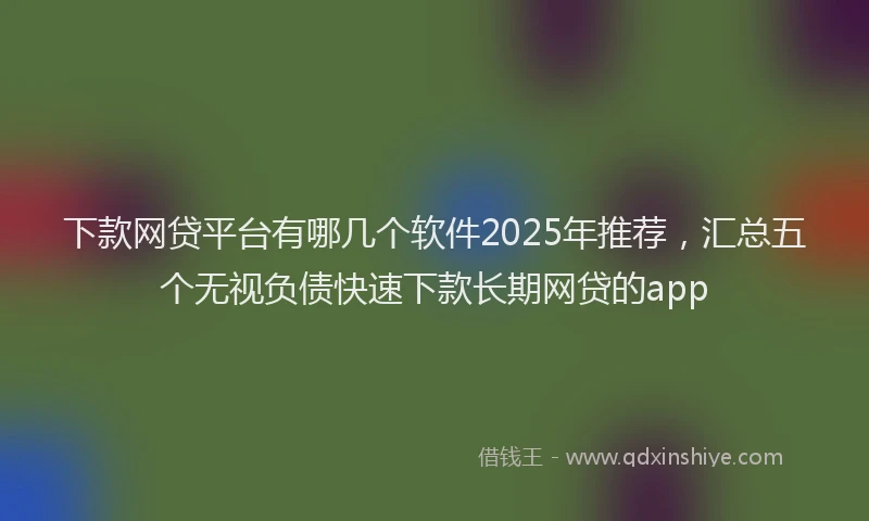 下款网贷平台有哪几个软件2025年推荐，汇总五个无视负债快速下款长期网贷的app