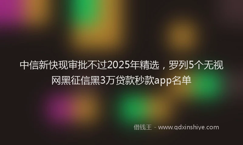 中信新快现审批不过2025年精选，罗列5个无视网黑征信黑3万贷款秒款app名单