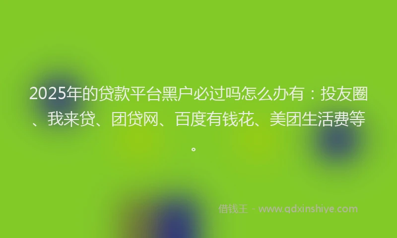 2025年的贷款平台黑户必过吗怎么办有：投友圈、我来贷、团贷网、百度有钱花、美团生活费等。
