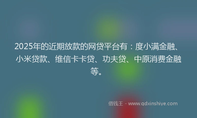 2025年的近期放款的网贷平台有：度小满金融、小米贷款、维信卡卡贷、功夫贷、中原消费金融等。