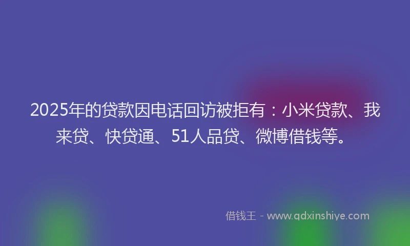 2025年的贷款因电话回访被拒有：小米贷款、我来贷、快贷通、51人品贷、微博借钱等。