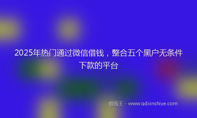 2025年热门通过微信借钱，整合五个黑户无条件下款的平台