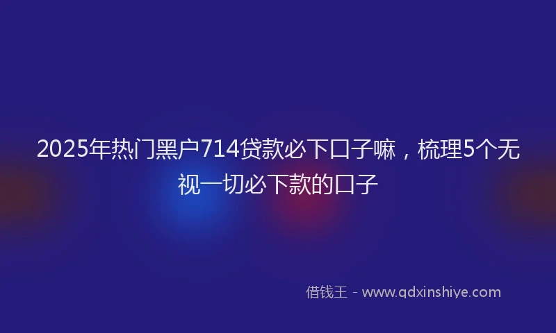 2025年热门黑户714贷款必下口子嘛，梳理5个无视一切必下款的口子