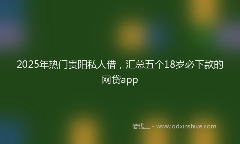 2025年热门贵阳私人借，汇总五个18岁必下款的网贷app