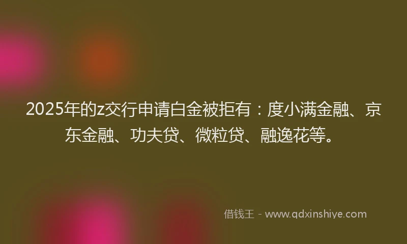 2025年的z交行申请白金被拒有：度小满金融、京东金融、功夫贷、微粒贷、融逸花等。