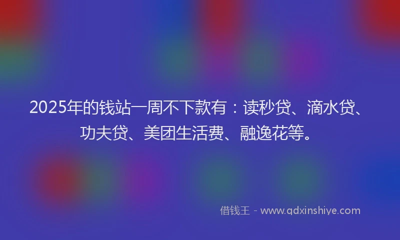 2025年的钱站一周不下款有：读秒贷、滴水贷、功夫贷、美团生活费、融逸花等。