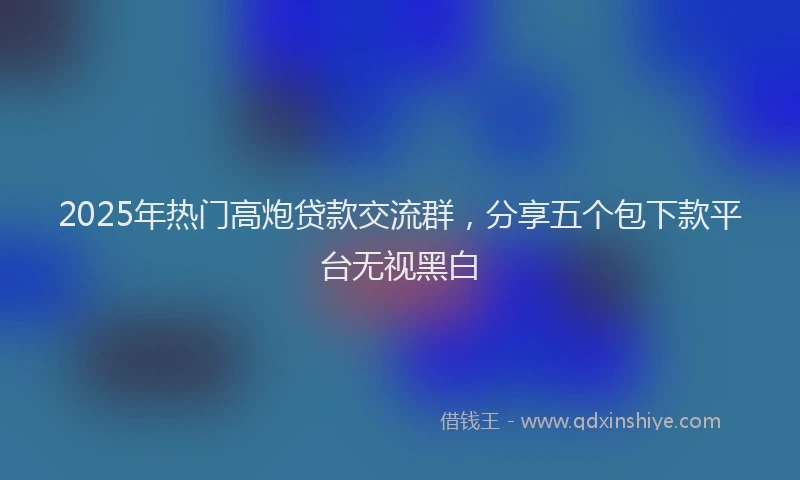 2025年热门高炮贷款交流群，分享五个包下款平台无视黑白