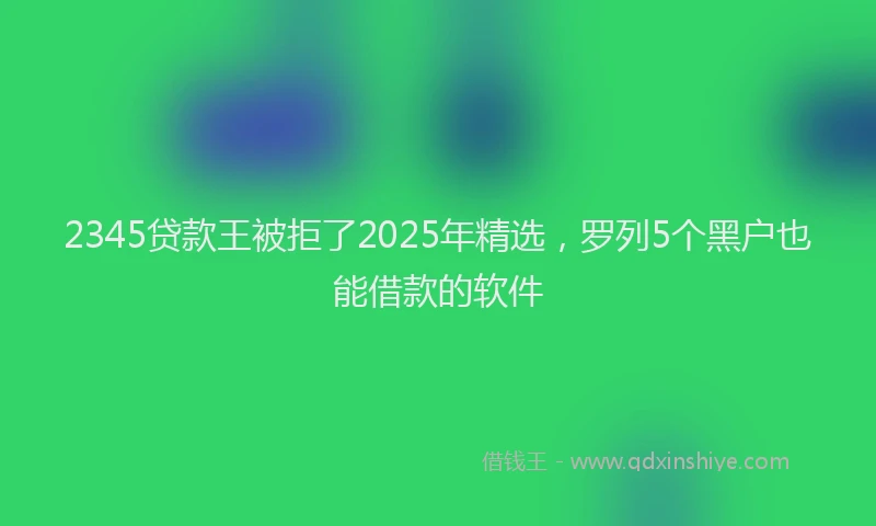 2345贷款王被拒了2025年精选，罗列5个黑户也能借款的软件