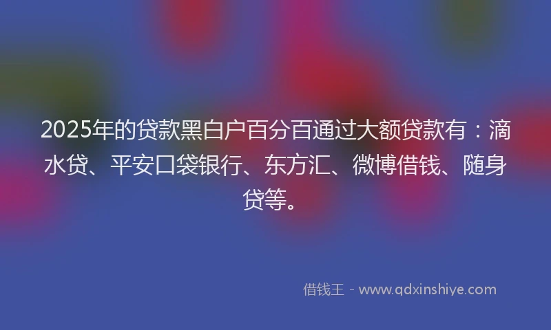 2025年的贷款黑白户百分百通过大额贷款有：滴水贷、平安口袋银行、东方汇、微博借钱、随身贷等。
