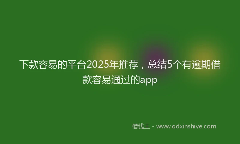 下款容易的平台2025年推荐，总结5个有逾期借款容易通过的app