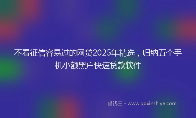 不看征信容易过的网贷2025年精选，归纳五个手机小额黑户快速贷款软件