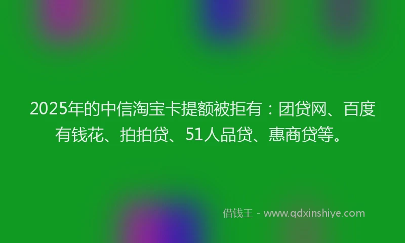 2025年的中信淘宝卡提额被拒有：团贷网、百度有钱花、拍拍贷、51人品贷、惠商贷等。