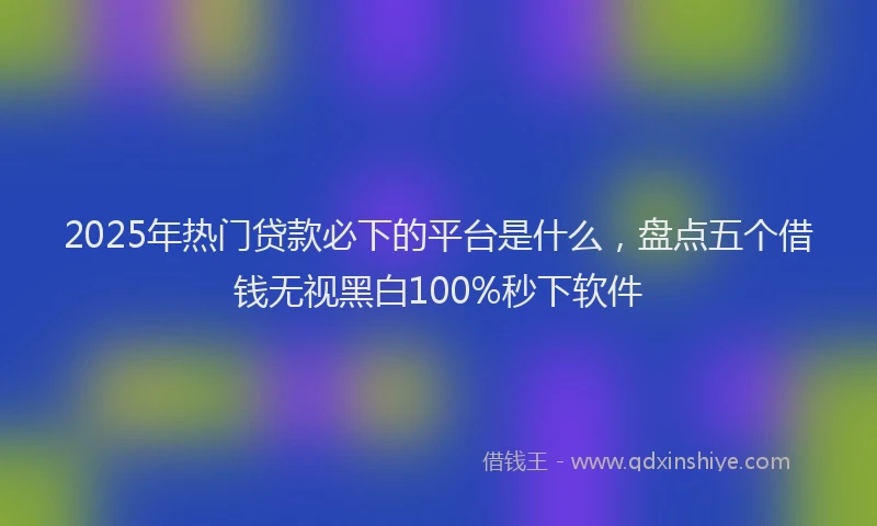 2025年热门贷款必下的平台是什么，盘点五个借钱无视黑白100%秒下软件