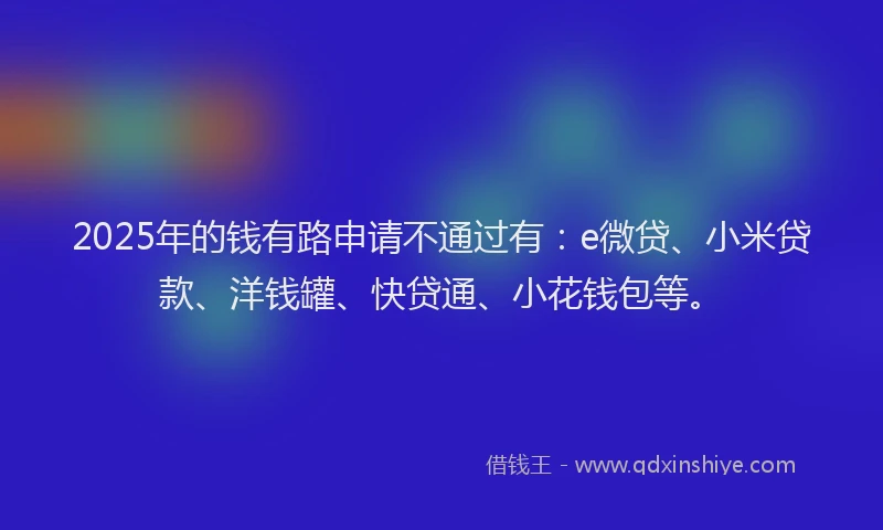 2025年的钱有路申请不通过有：e微贷、小米贷款、洋钱罐、快贷通、小花钱包等。