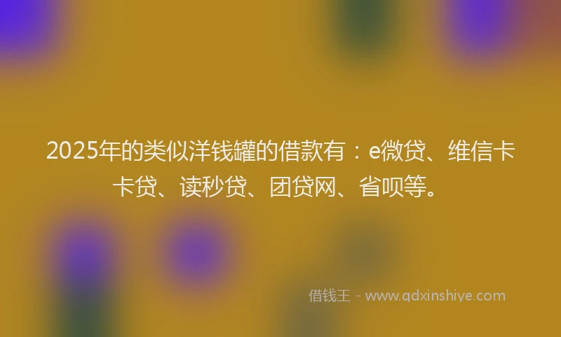 2025年的类似洋钱罐的借款有：e微贷、维信卡卡贷、读秒贷、团贷网、省呗等。