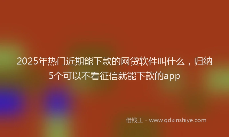 2025年热门近期能下款的网贷软件叫什么，归纳5个可以不看征信就能下款的app