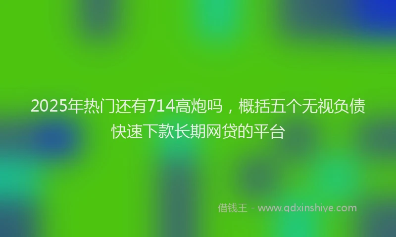 2025年热门还有714高炮吗，概括五个无视负债快速下款长期网贷的平台