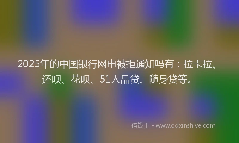 2025年的中国银行网申被拒通知吗有：拉卡拉、还呗、花呗、51人品贷、随身贷等。