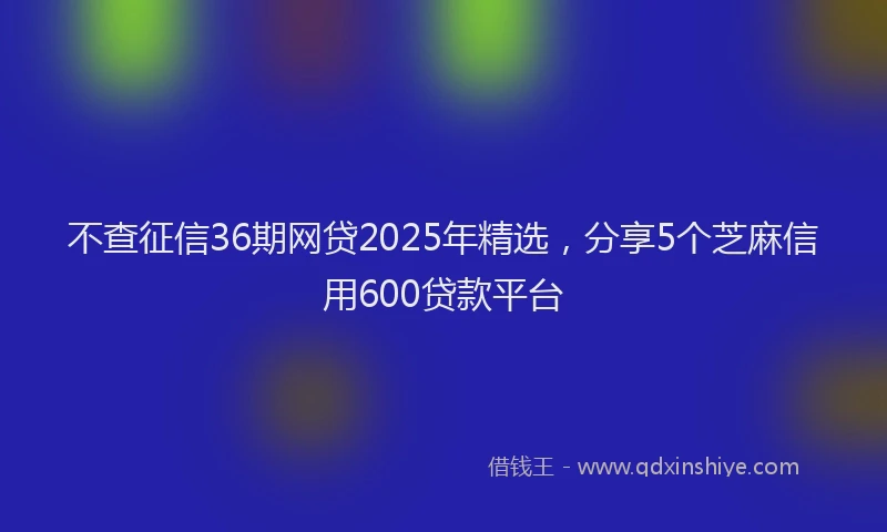不查征信36期网贷2025年精选，分享5个芝麻信用600贷款平台