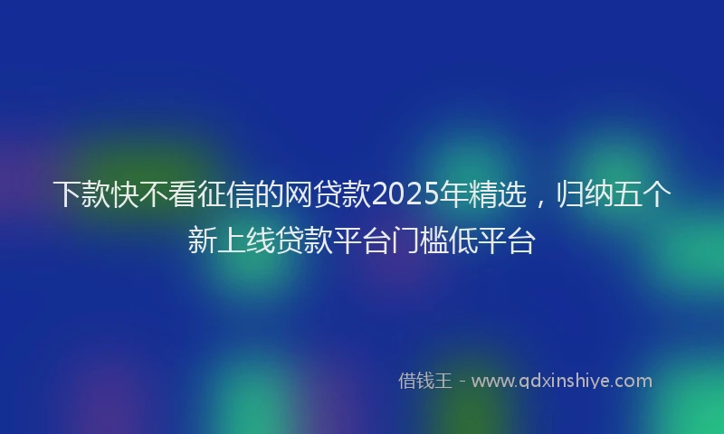 下款快不看征信的网贷款2025年精选，归纳五个新上线贷款平台门槛低平台
