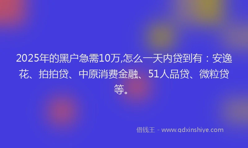 2025年的黑户急需10万,怎么一天内贷到有：安逸花、拍拍贷、中原消费金融、51人品贷、微粒贷等。