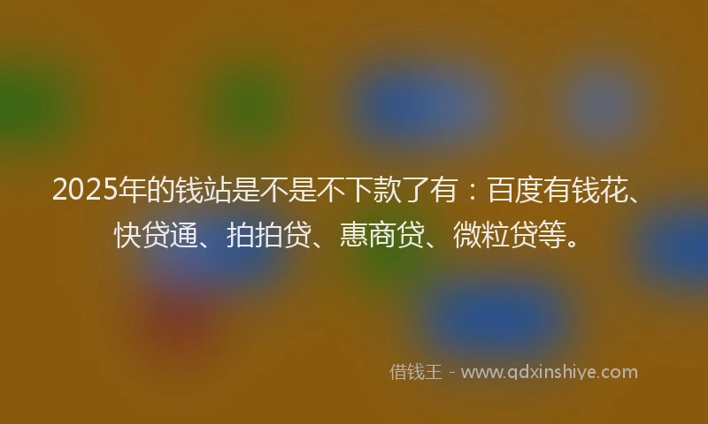 2025年的钱站是不是不下款了有：百度有钱花、快贷通、拍拍贷、惠商贷、微粒贷等。