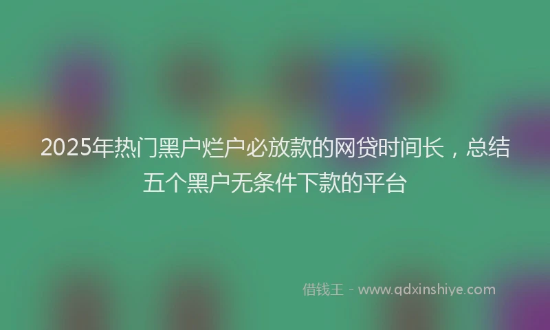 2025年热门黑户烂户必放款的网贷时间长，总结五个黑户无条件下款的平台