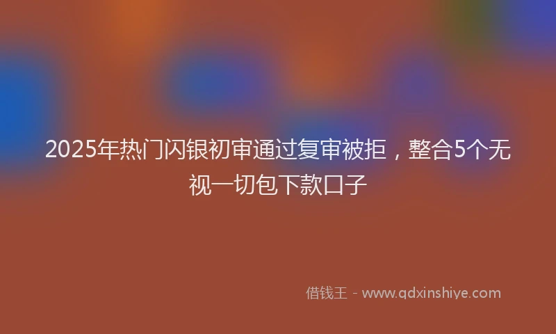 2025年热门闪银初审通过复审被拒，整合5个无视一切包下款口子