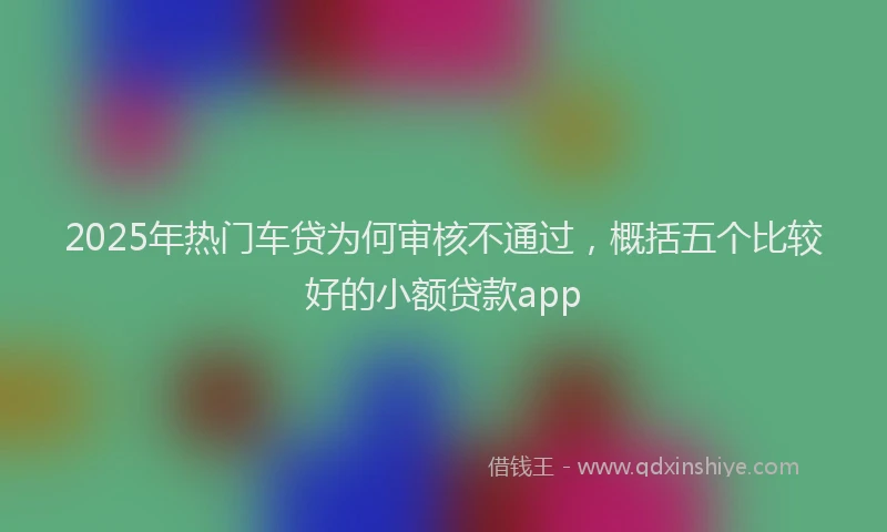 2025年热门车贷为何审核不通过，概括五个比较好的小额贷款app
