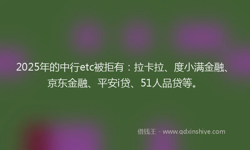 2025年的中行etc被拒有：拉卡拉、度小满金融、京东金融、平安i贷、51人品贷等。