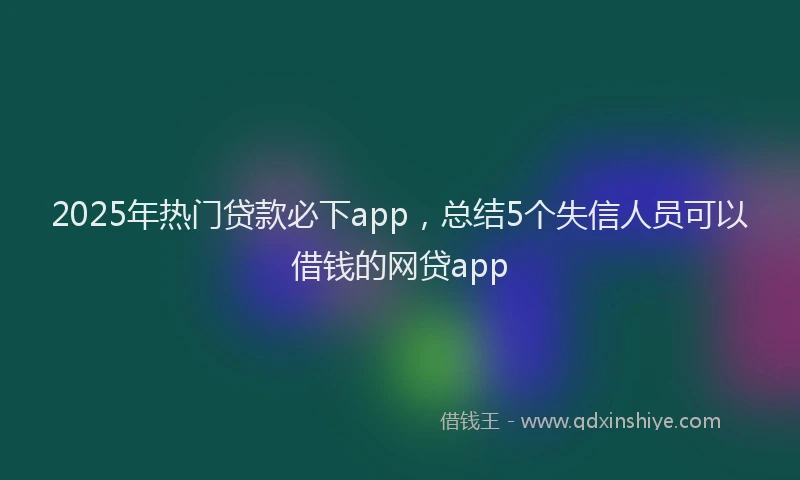 2025年热门贷款必下app，总结5个失信人员可以借钱的网贷app