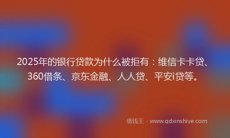 2025年的银行贷款为什么被拒有：维信卡卡贷、360借条、京东金融、人人贷、平安i贷等。