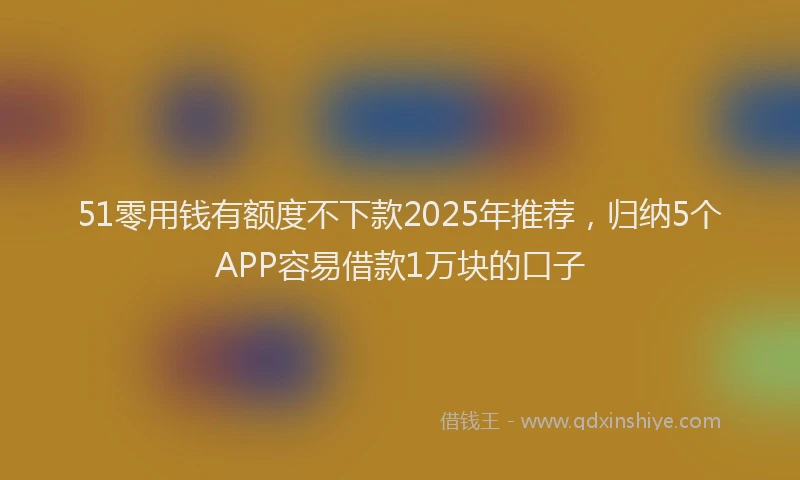 51零用钱有额度不下款2025年推荐，归纳5个APP容易借款1万块的口子