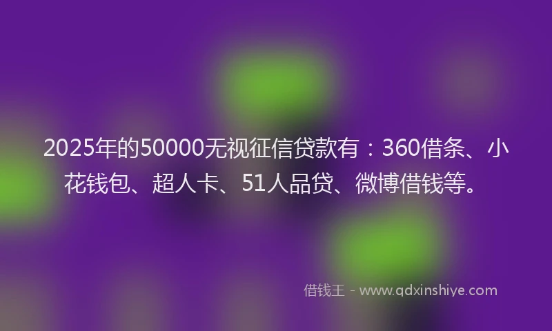 2025年的50000无视征信贷款有：360借条、小花钱包、超人卡、51人品贷、微博借钱等。