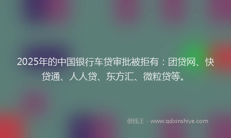 2025年的中国银行车贷审批被拒有：团贷网、快贷通、人人贷、东方汇、微粒贷等。