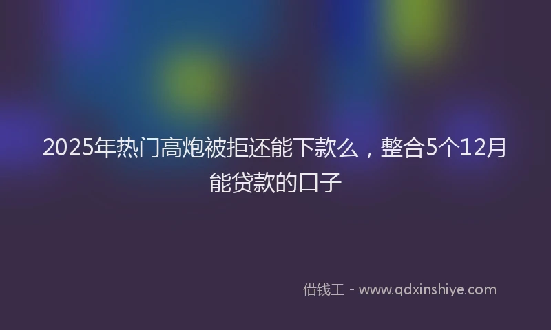2025年热门高炮被拒还能下款么，整合5个12月能贷款的口子