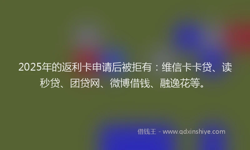 2025年的返利卡申请后被拒有：维信卡卡贷、读秒贷、团贷网、微博借钱、融逸花等。