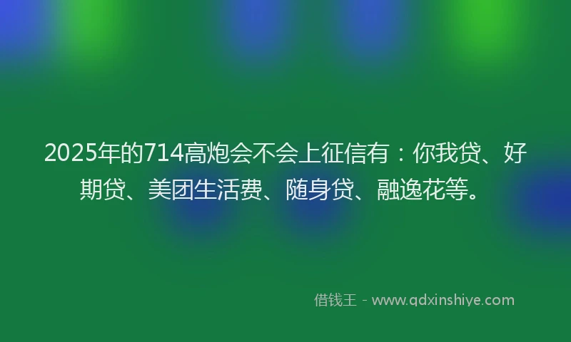 2025年的714高炮会不会上征信有：你我贷、好期贷、美团生活费、随身贷、融逸花等。