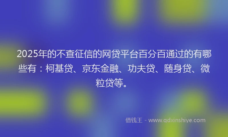 2025年的不查征信的网贷平台百分百通过的有哪些有：柯基贷、京东金融、功夫贷、随身贷、微粒贷等。