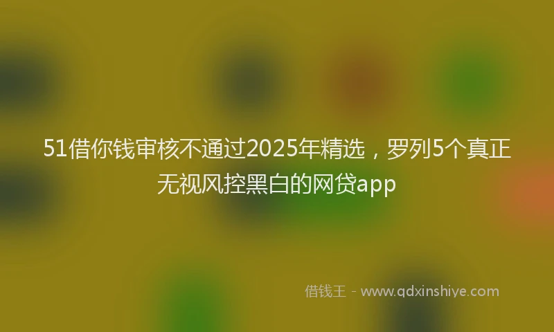 51借你钱审核不通过2025年精选，罗列5个真正无视风控黑白的网贷app