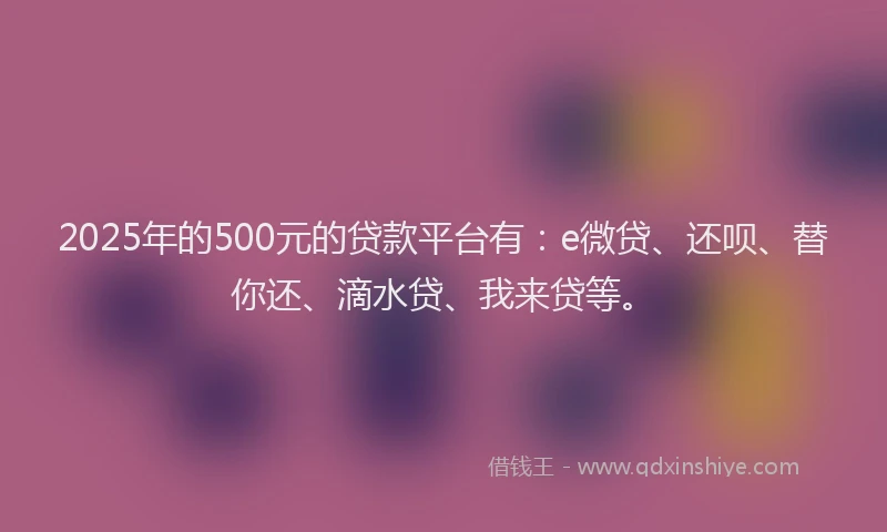 2025年的500元的贷款平台有：e微贷、还呗、替你还、滴水贷、我来贷等。