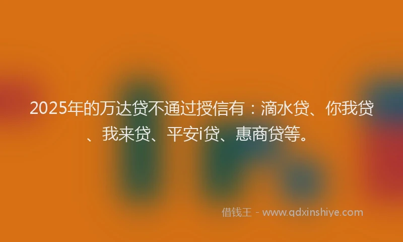 2025年的万达贷不通过授信有：滴水贷、你我贷、我来贷、平安i贷、惠商贷等。